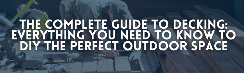 Photo of a man building a deck with the caption “The Complete Guide to Decking: Everything You Need to Know to DIY the Perfect Outdoor Space”